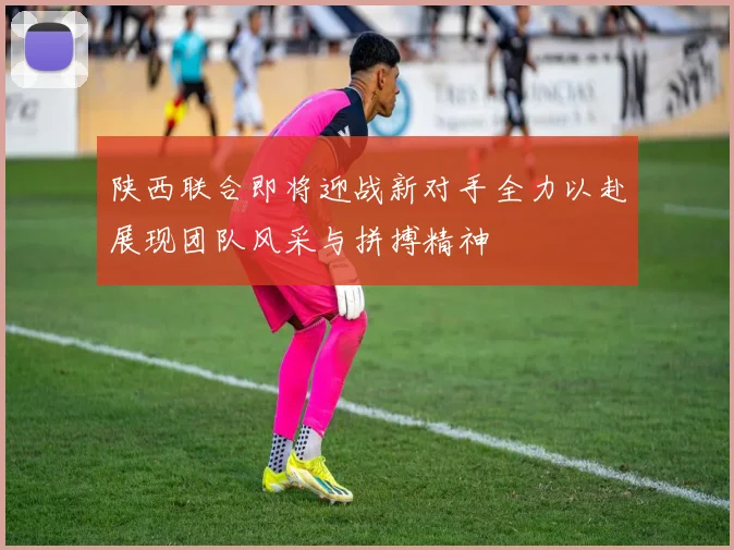 陕西联合即将迎战新对手全力以赴展现团队风采与拼搏精神