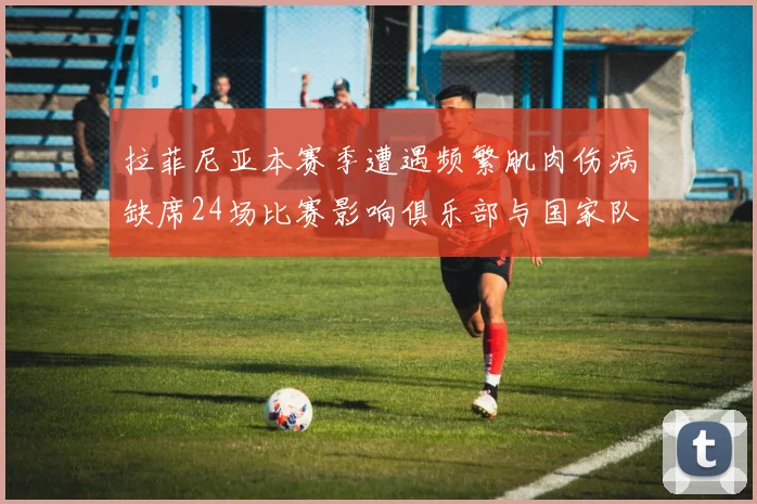 拉菲尼亚本赛季遭遇频繁肌肉伤病缺席24场比赛影响俱乐部与国家队表现