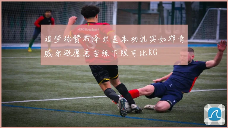 追梦称赞布泽尔基本功扎实如邓肯威尔逊愿意苦练下限可比KG