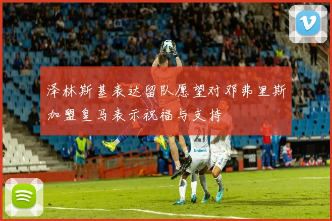 泽林斯基表达留队愿望对邓弗里斯加盟皇马表示祝福与支持