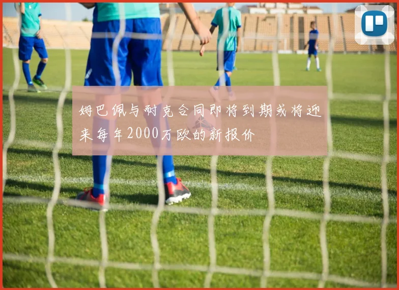 姆巴佩与耐克合同即将到期或将迎来每年2000万欧的新报价