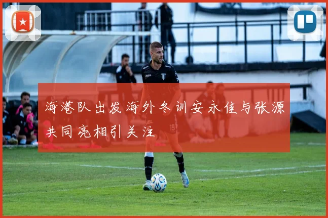 海港队出发海外冬训安永佳与张源共同亮相引关注