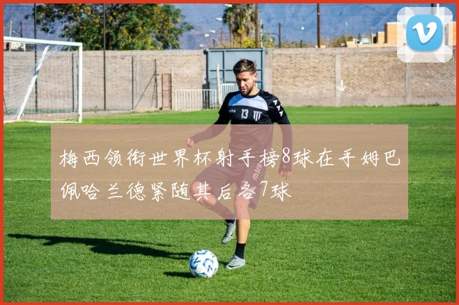 梅西领衔世界杯射手榜8球在手姆巴佩哈兰德紧随其后各7球