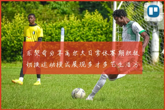 东契奇分享高尔夫日常休赛期积极切换运动模式展现多才多艺生活方式