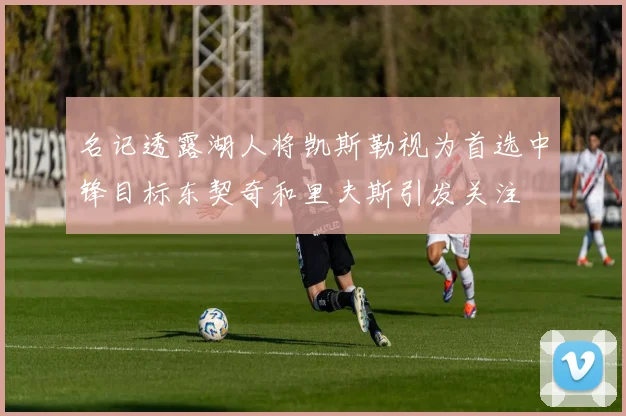 名记透露湖人将凯斯勒视为首选中锋目标东契奇和里夫斯引发关注