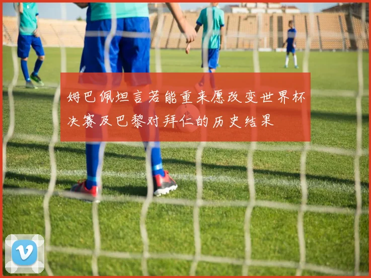 姆巴佩坦言若能重来愿改变世界杯决赛及巴黎对拜仁的历史结果