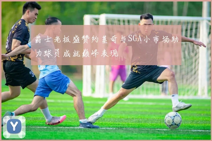 爵士老板盛赞约基奇与SGA小市场助力球员成就巅峰表现