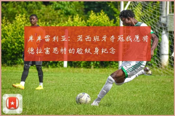 库库雷利亚：若西班牙夺冠我愿将德拉富恩特的脸纹身纪念