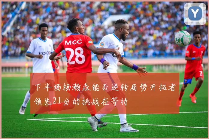 下半场杨瀚森能否逆转局势开拓者领先21分的挑战在等待