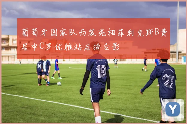 葡萄牙国家队西装亮相菲利克斯B费居中C罗优雅站后排合影
