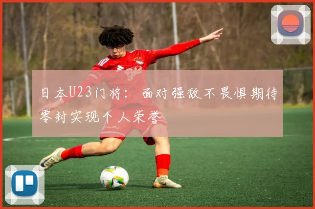 日本U23门将：面对强敌不畏惧期待零封实现个人荣誉