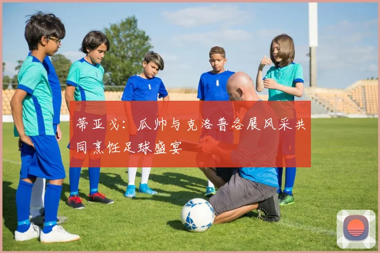 蒂亚戈：瓜帅与克洛普各展风采共同烹饪足球盛宴