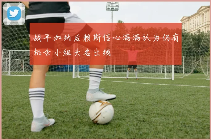 战平加纳后赖斯信心满满认为仍有机会小组头名出线