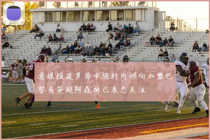 意媒报道罗马中场科内倾向加盟巴黎或英超阿森纳已表态关注