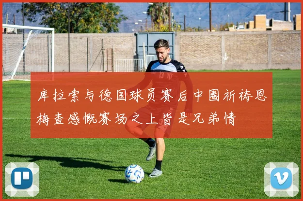 库拉索与德国球员赛后中圈祈祷恩梅查感慨赛场之上皆是兄弟情
